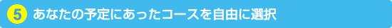 5. あなたの予定にあったコースを自由に選択